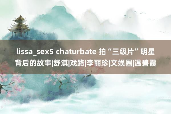 lissa_sex5 chaturbate 拍“三级片”明星背后的故事|舒淇|戏路|李丽珍|文娱圈|温碧霞