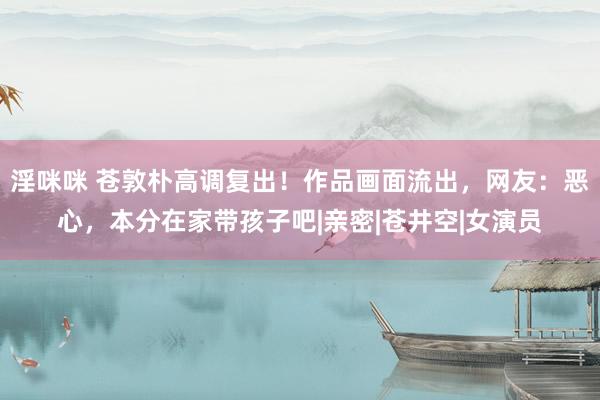 淫咪咪 苍敦朴高调复出！作品画面流出，网友：恶心，本分在家带孩子吧|亲密|苍井空|女演员