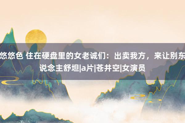 悠悠色 住在硬盘里的女老诚们：出卖我方，来让别东说念主舒坦|a片|苍井空|女演员