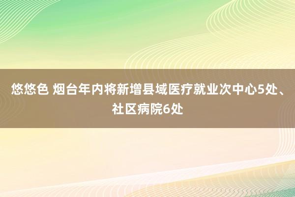 悠悠色 烟台年内将新增县域医疗就业次中心5处、社区病院6处