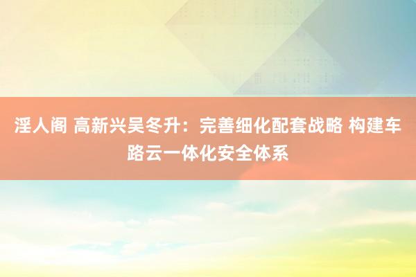淫人阁 高新兴吴冬升：完善细化配套战略 构建车路云一体化安全体系