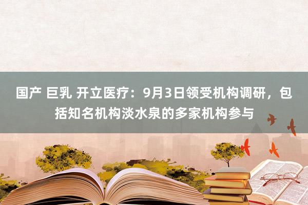 国产 巨乳 开立医疗：9月3日领受机构调研，包括知名机构淡水泉的多家机构参与
