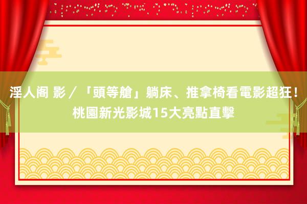 淫人阁 影／「頭等艙」躺床、推拿椅看電影超狂！桃園新光影城15大亮點直擊