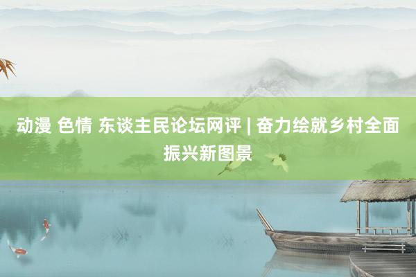 动漫 色情 东谈主民论坛网评 | 奋力绘就乡村全面振兴新图景
