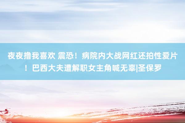 夜夜撸我喜欢 震恐！病院内大战网红还拍性爱片！巴西大夫遭解职女主角喊无辜|圣保罗