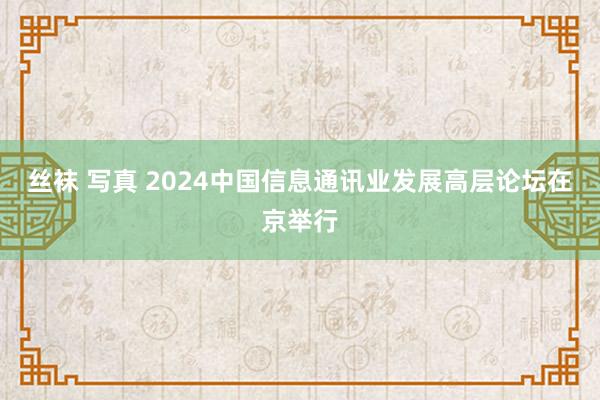 丝袜 写真 2024中国信息通讯业发展高层论坛在京举行